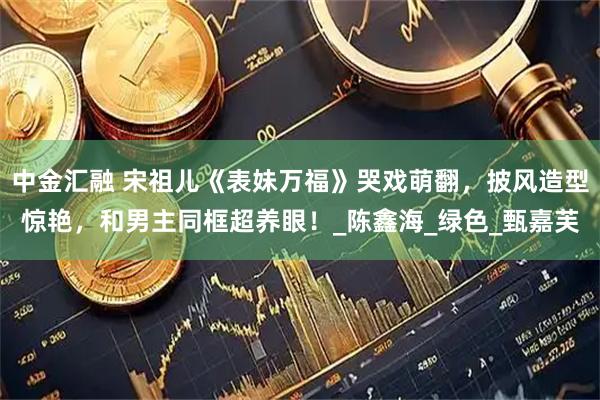 中金汇融 宋祖儿《表妹万福》哭戏萌翻，披风造型惊艳，和男主同框超养眼！_陈鑫海_绿色_甄嘉芙