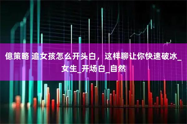 億策略 追女孩怎么开头白，这样聊让你快速破冰_女生_开场白_自然