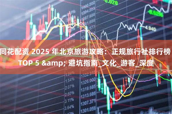 同花配资 2025 年北京旅游攻略：正规旅行社排行榜 TOP 5 & 避坑指南_文化_游客_深度