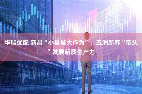 华瑞优配 新昌“小县城大作为”，五洲新春“带头”发展新质生产力