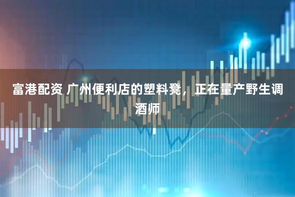 富港配资 广州便利店的塑料凳，正在量产野生调酒师