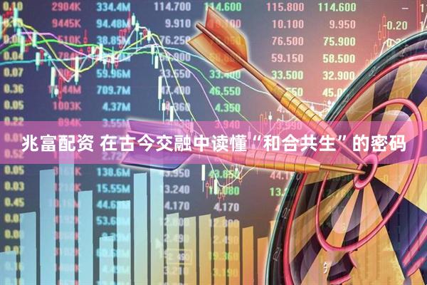 兆富配资 在古今交融中读懂“和合共生”的密码