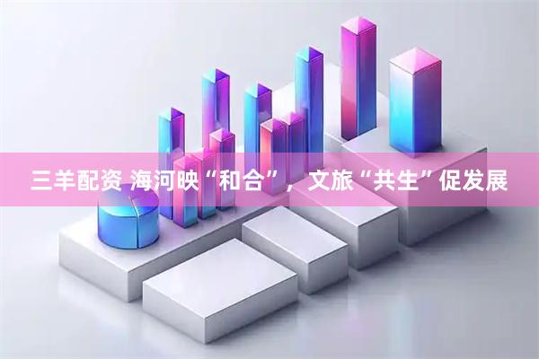 三羊配资 海河映“和合”，文旅“共生”促发展