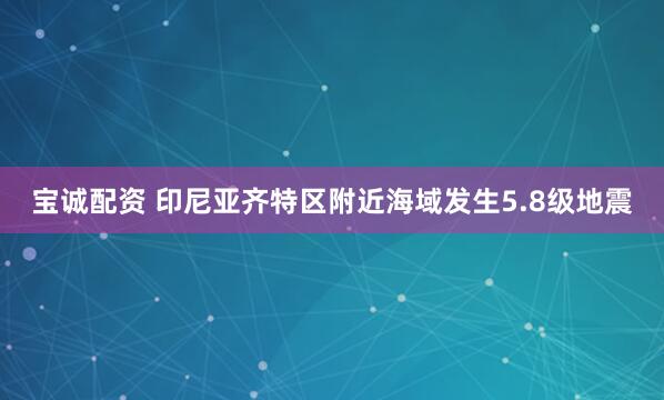 宝诚配资 印尼亚齐特区附近海域发生5.8级地震