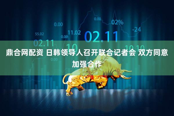 鼎合网配资 日韩领导人召开联合记者会 双方同意加强合作