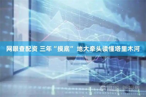 网眼查配资 三年“摸底” 地大牵头读懂塔里木河