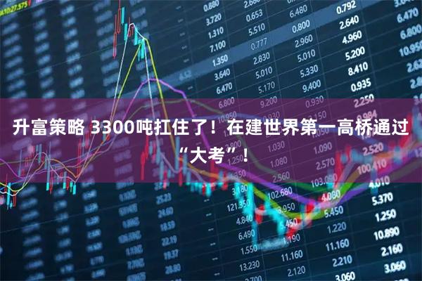 升富策略 3300吨扛住了！在建世界第一高桥通过“大考”！