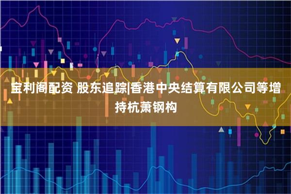 宝利阁配资 股东追踪|香港中央结算有限公司等增持杭萧钢构