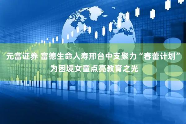 元富证券 富德生命人寿邢台中支聚力“春蕾计划” 为困境女童点亮教育之光