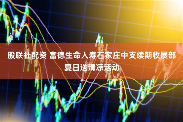 股联社配资 富德生命人寿石家庄中支续期收展部夏日送清凉活动