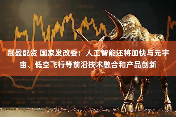 冠盈配资 国家发改委：人工智能还将加快与元宇宙、低空飞行等前沿技术融合和产品创新