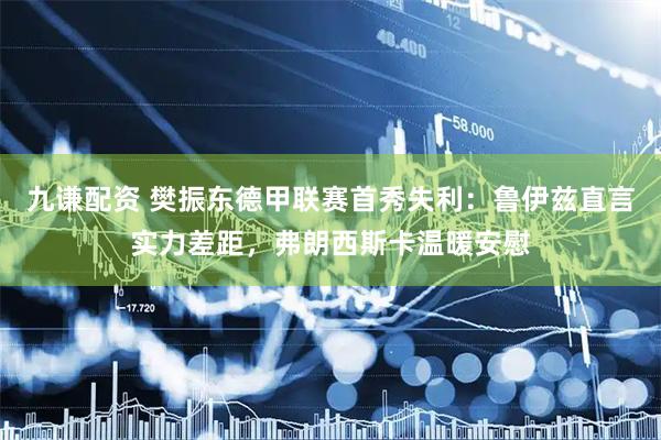 九谦配资 樊振东德甲联赛首秀失利：鲁伊兹直言实力差距，弗朗西斯卡温暖安慰