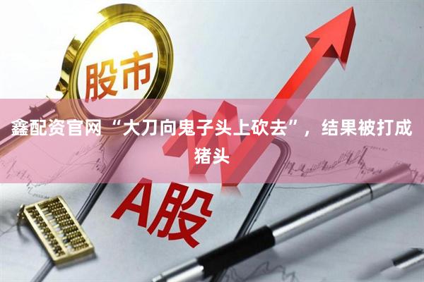 鑫配资官网 “大刀向鬼子头上砍去”，结果被打成猪头