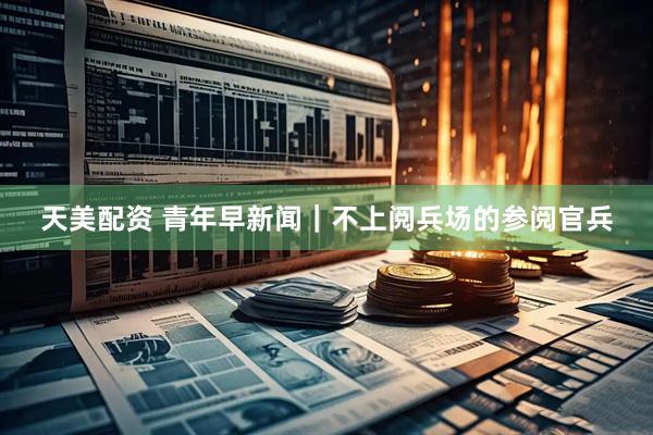 天美配资 青年早新闻｜不上阅兵场的参阅官兵