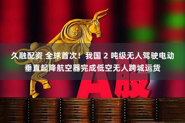 久融配资 全球首次！我国 2 吨级无人驾驶电动垂直起降航空器完成低空无人跨城运货