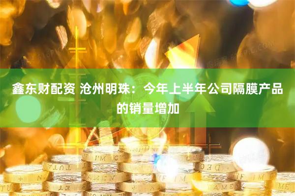 鑫东财配资 沧州明珠：今年上半年公司隔膜产品的销量增加