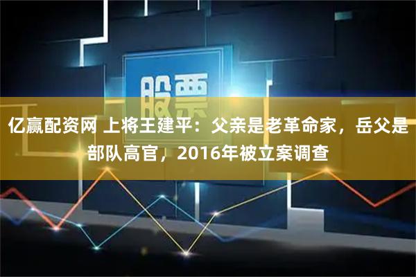 亿赢配资网 上将王建平:父亲是老革命家,岳父是部队高官,2016年被立案调查