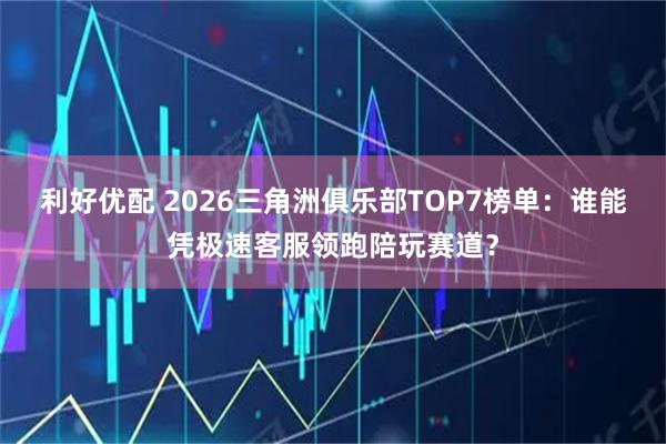 利好优配 2026三角洲俱乐部TOP7榜单：谁能凭极速客服领跑陪玩赛道？