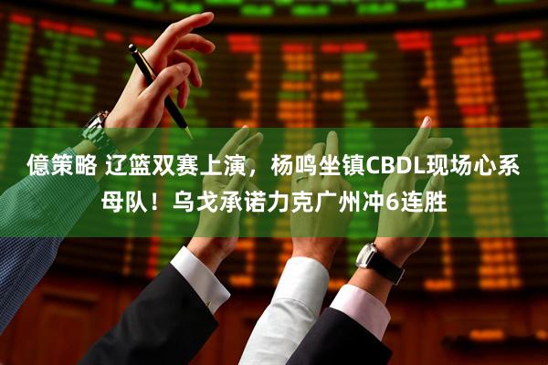 億策略 辽篮双赛上演，杨鸣坐镇CBDL现场心系母队！乌戈承诺力克广州冲6连胜