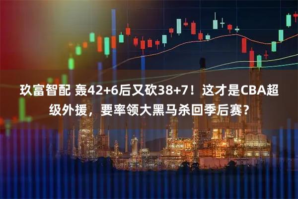 玖富智配 轰42+6后又砍38+7！这才是CBA超级外援，要率领大黑马杀回季后赛？