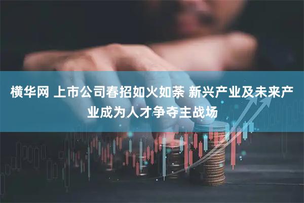 横华网 上市公司春招如火如荼 新兴产业及未来产业成为人才争夺主战场